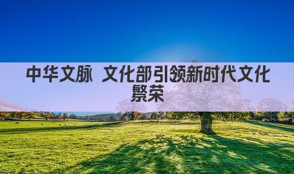 文化部引领风潮 传承创新共筑中国梦 