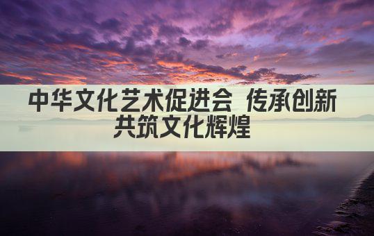 中华文化艺术促进会 传承与创新 共筑文化辉煌 