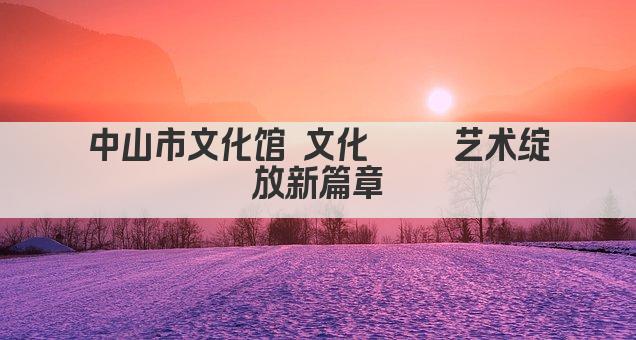 中山市文化馆 文化荟萃 艺术绽放新篇章