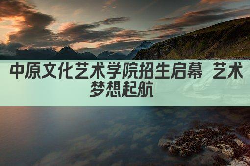中原文化艺术学院招生启幕 艺术梦想起航 