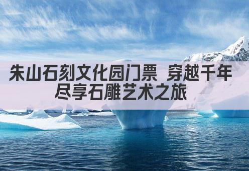 朱山石刻文化园门票 穿越千年 尽享石雕艺术之旅 