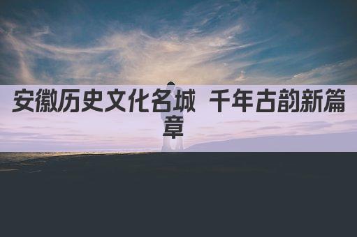 安徽历史文化名城 千年古韵新篇章 