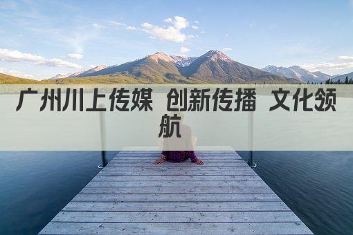 广州川上传媒 创新传播 文化领航 