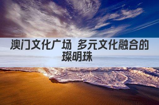 澳门文化广场 多元文化融合的璀璨明珠 