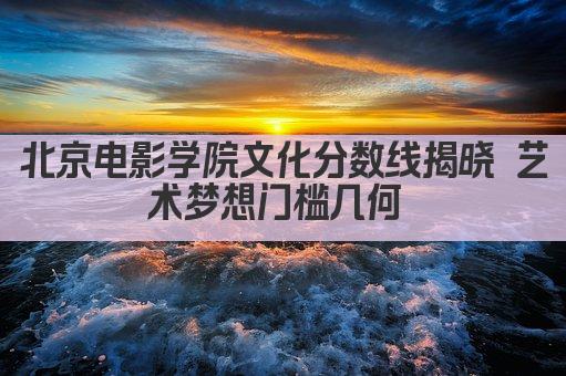 北京电影学院文化分数线揭晓 艺术梦想门槛几何 