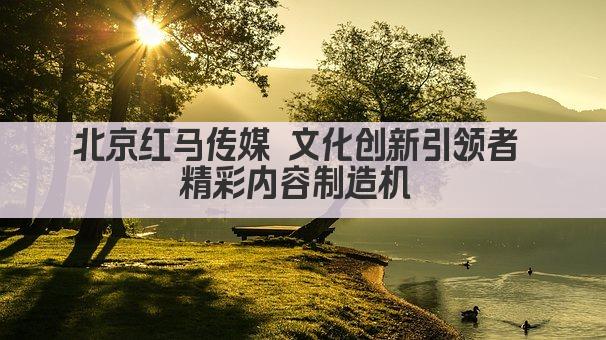 北京红马传媒 文化创新引领者 精彩内容制造机 