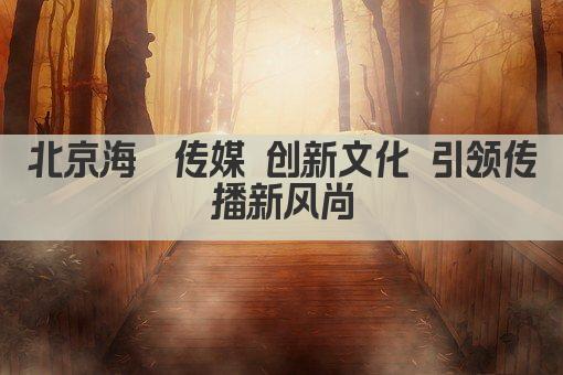 北京海玥传媒 创新文化 引领传播新风尚