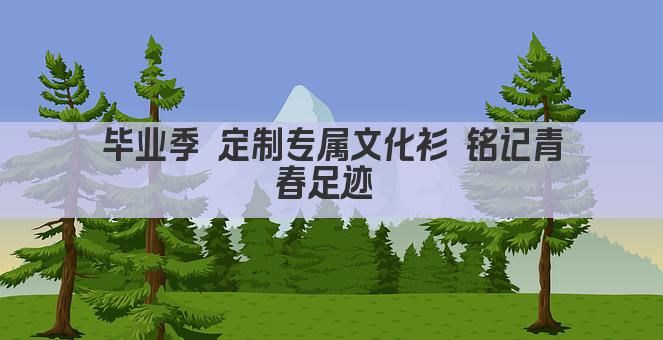 毕业季 定制专属文化衫 铭记青春足迹 