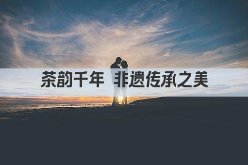 茶韵千年 非遗传承之美