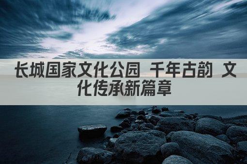 长城国家文化公园 千年古韵 文化传承新篇章