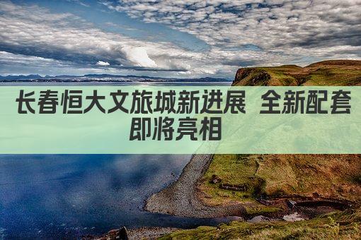 长春恒大文旅城新进展 全新配套即将亮相 