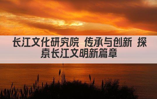 长江文化研究院 传承与创新 探索长江文明新篇章