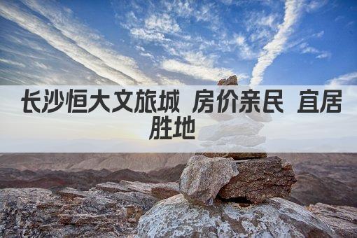 长沙恒大文旅城 房价亲民 宜居胜地 