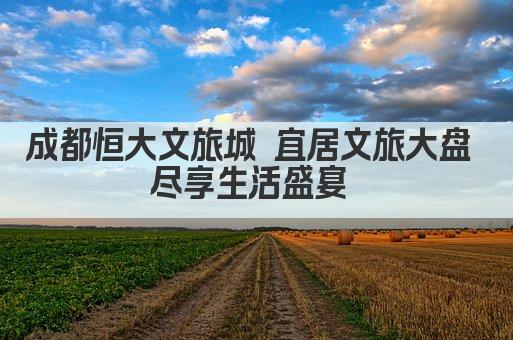 成都恒大文旅城 宜居文旅大盘 尽享生活盛宴 