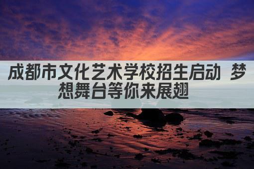 成都市文化艺术学校招生启动 梦想舞台等你来展翅 