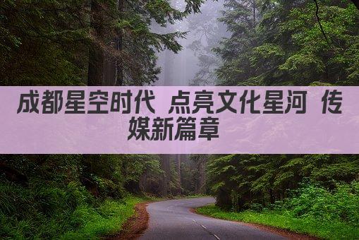 成都星空时代 点亮文化星河 传媒新篇章 
