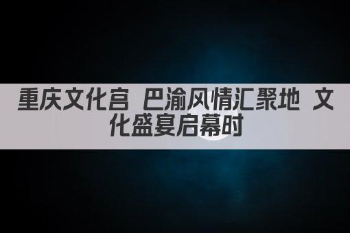 重庆文化宫 巴渝风情汇聚地 文化盛宴启幕时