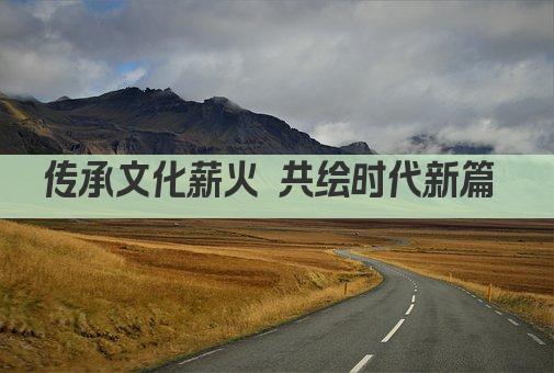 传承文化薪火 共绘时代新篇 