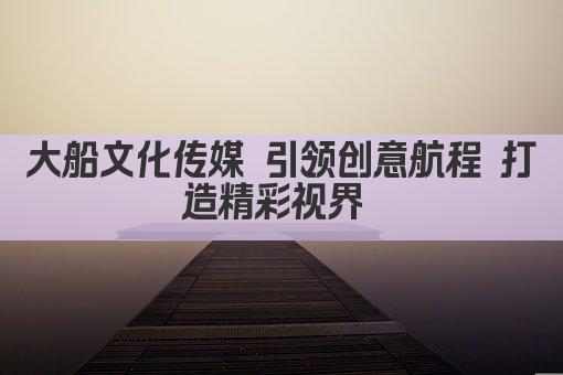 大船文化传媒 引领创意航程 打造精彩视界 