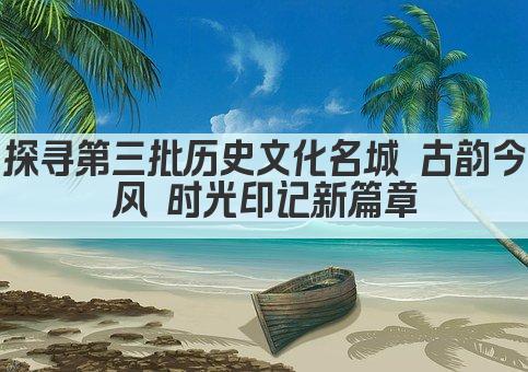 探寻第三批历史文化名城 古韵今风 时光印记新篇章