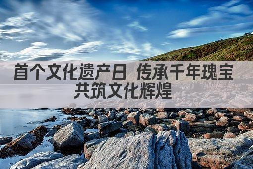 首个文化遗产日 传承千年瑰宝 共筑文化辉煌 