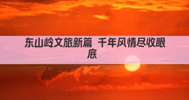 东山岭文旅新篇 千年风情尽收眼底 