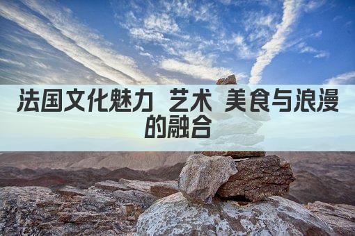 法国文化魅力 艺术 美食与浪漫的融合