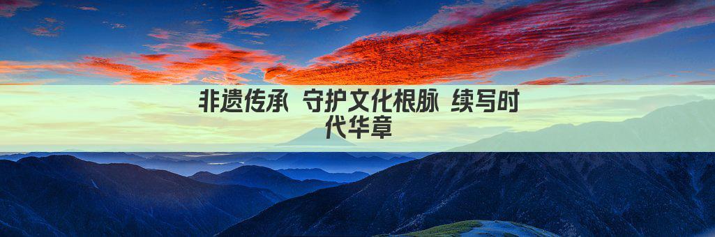 非遗传承 守护文化根脉 续写时代华章