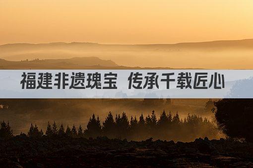福建非遗瑰宝 传承千载匠心 