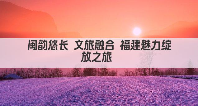 闽韵悠长 文旅融合 福建魅力绽放之旅 
