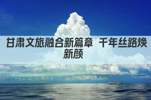甘肃文旅融合新篇章 千年丝路焕新颜 