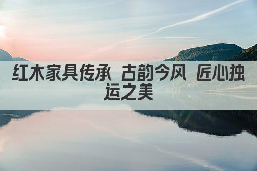 红木家具传承 古韵今风 匠心独运之美