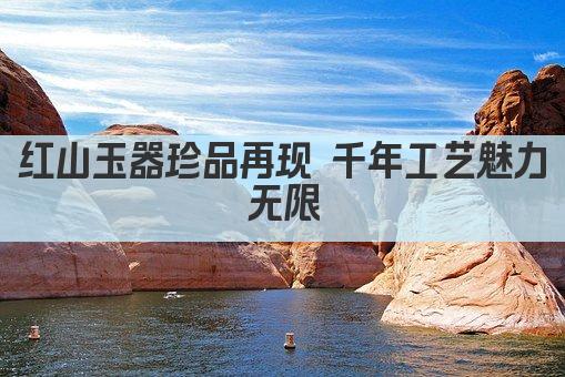 红山玉器珍品再现 千年工艺魅力无限