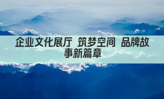 企业文化展厅 筑梦空间 品牌故事新篇章