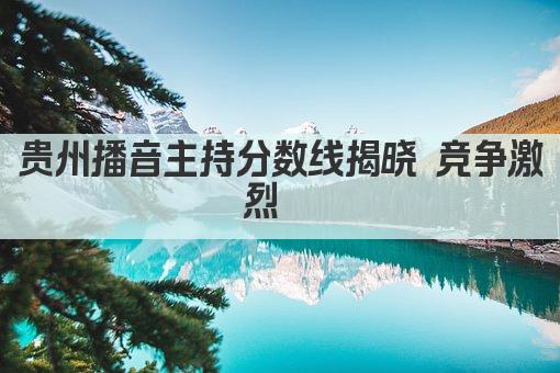 贵州播音主持分数线揭晓 竞争激烈  