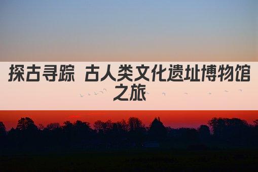 探古寻踪 古人类文化遗址博物馆之旅