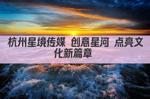 杭州星境传媒 创意星河 点亮文化新篇章 