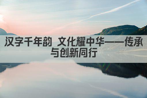 汉字千年韵 文化耀中华——传承与创新同行