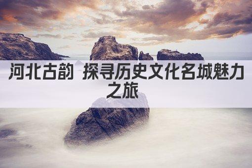 河北古韵 探寻历史文化名城魅力之旅 