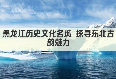 黑龙江历史文化名城 探寻东北古韵魅力