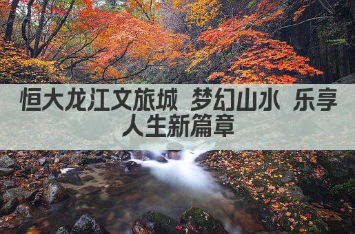 恒大龙江文旅城 梦幻山水 乐享人生新篇章