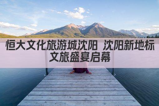 恒大文化旅游城沈阳 沈阳新地标 文旅盛宴启幕 