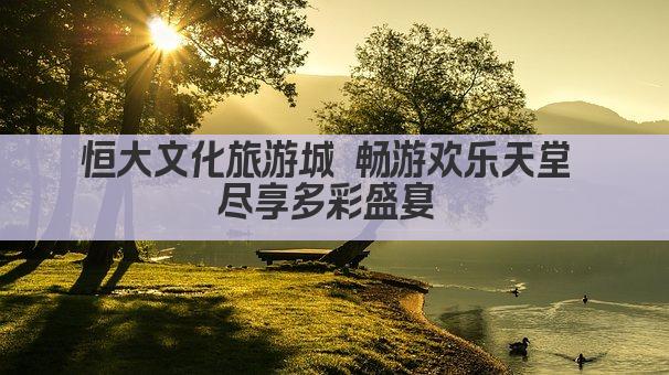 恒大文化旅游城 畅游欢乐天堂 尽享多彩盛宴 