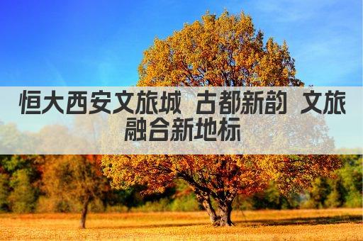 恒大西安文旅城 古都新韵 文旅融合新地标