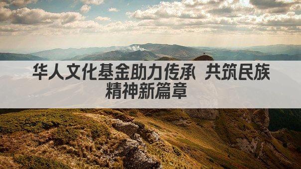 华人文化基金助力传承 共筑民族精神新篇章 