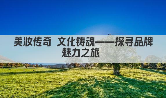 美妆传奇 文化铸魂——探寻品牌魅力之旅 