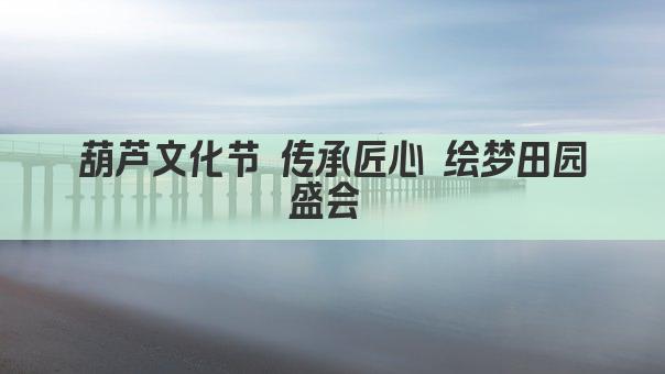 葫芦文化节 传承匠心 绘梦田园盛会 