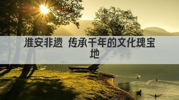 淮安非遗 传承千年的文化瑰宝荟萃地