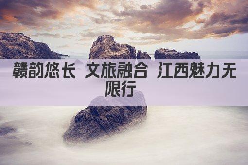 赣韵悠长 文旅融合 江西魅力无限行 