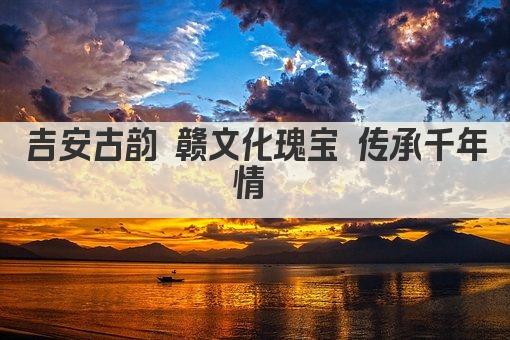 吉安古韵 赣文化瑰宝 传承千年情 